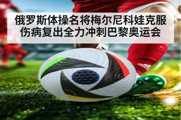 俄罗斯体操名将梅尔尼科娃克服伤病复出全力冲刺巴黎奥运会