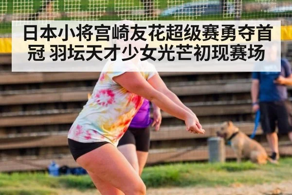 日本小将宫崎友花超级赛勇夺首冠 羽坛天才少女光芒初现赛场
