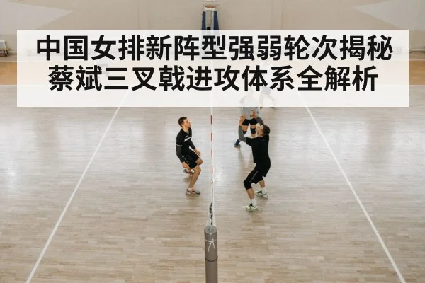中国女排新阵型强弱轮次揭秘 蔡斌三叉戟进攻体系全解析