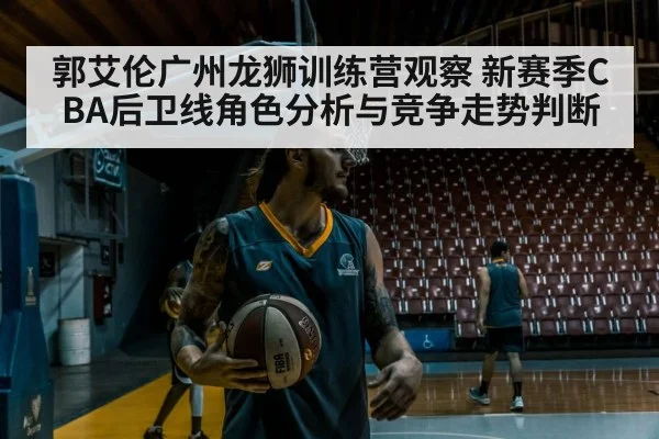 郭艾伦广州龙狮训练营观察 新赛季CBA后卫线角色分析与竞争走势判断
