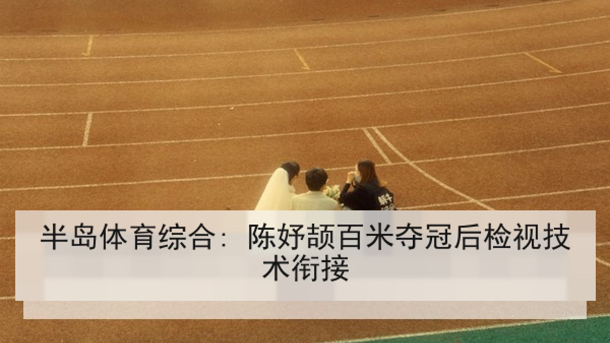 半岛体育综合: 陈妤颉百米夺冠后检视技术衔接